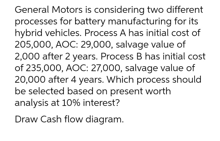 General Motors is considering two different
processes for battery manufacturing for its
hybrid vehicles. Process A has initial cost of
205,000, AOC: 29,000, salvage value of
2,000 after 2 years. Process B has initial cost
of 235,000, AOC: 27,000, salvage value of
20,000 after 4 years. Which process should
be selected based on present worth
analysis at 10% interest?
Draw Cash flow diagram.
