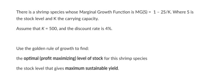 There is a shrimp species whose Marginal Growth Function is MG(S) = 1 - 25/K. Where S is
the stock level and K the carrying capacity.
Assume that K = 500, and the discount rate is 4%.
Use the golden rule of growth to find:
the optimal (profit maximizing) level of stock for this shrimp species
the stock level that gives maximum sustainable yield.
