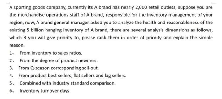 A sporting goods company, currently its A brand has nearly 2,000 retail outlets, suppose you are
the merchandise operations staff of A brand, responsible for the inventory management of your
region, now, A brand general manager asked you to analyze the health and reasonableness of the
existing 5 billion hanging inventory of A brand, there are several analysis dimensions as follows,
which 3 you will give priority to, please rank them in order of priority and explain the simple
reason.
1. From inventory to sales ratios.
2. From the degree of product newness.
3. From Q-season corresponding sell-out.
4. From product best sellers, flat sellers and lag sellers.
5. Combined with industry standard comparison.
6. Inventory turnover days.
