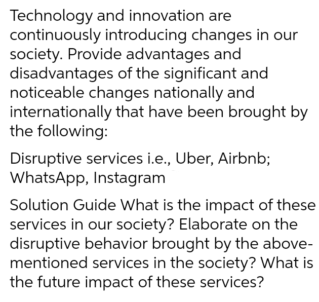 Technology and innovation are
continuously introducing changes in our
society. Provide advantages and
disadvantages of the significant and
noticeable changes nationally and
internationally that have been brought by
the following:
Disruptive services i.e., Uber, Airbnb;
WhatsApp, Instagram
Solution Guide What is the impact of these
services in our society? Elaborate on the
disruptive behavior brought by the above-
mentioned services in the society? What is
the future impact of these services?
