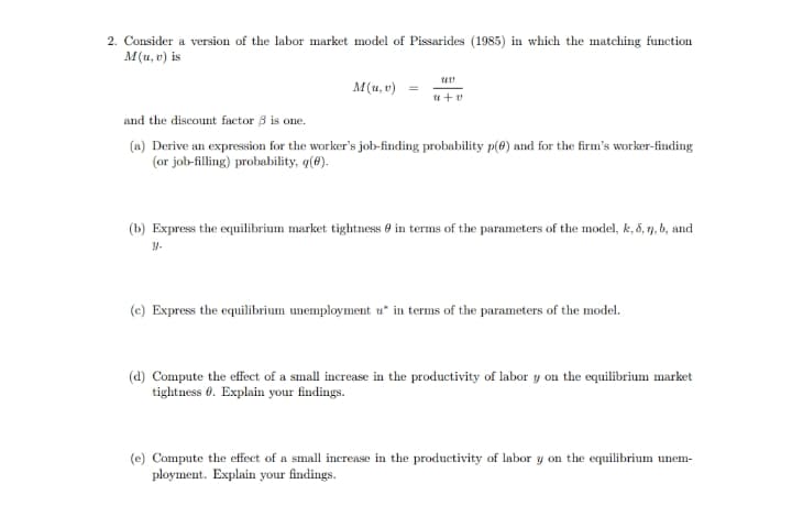 2. Consider a version of the labor market model of Pissarides (1985) in which the matching function
M(u, v) is
M(u, v) =
u+ v
and the discount factor 3 is one.
(a) Derive an expression for the worker's job-finding probability p(8) and for the firm's worker-finding
(or job-filling) probability, q(8).
(b) Express the equilibrium market tightness 0 in terms of the parameters of the model, k, 5, 7, b, and
(c) Express the equilibrium unemployment u* in terms of the parameters of the model.
(d) Compute the effect of a small increase in the productivity of labor y on the equilibrium market
tightness 0. Explain your findings.
(e) Compute the effect of a small increase in the productivity of labor y on the equilibrium unem-
ployment. Explain your findings.
