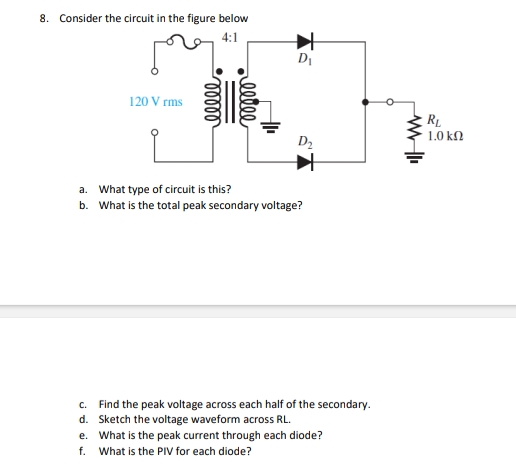 8. Consider the circuit in the figure below
4:1
120 Vrms
ooooo
reelle
D₁
D₂
a. What type of circuit is this?
b. What is the total peak secondary voltage?
c.
Find the peak voltage across each half of the secondary.
d. Sketch the voltage waveform across RL.
e. What is the peak current through each diode?
f. What is the PIV for each diode?
WWII
RL
1.0 ΚΩ