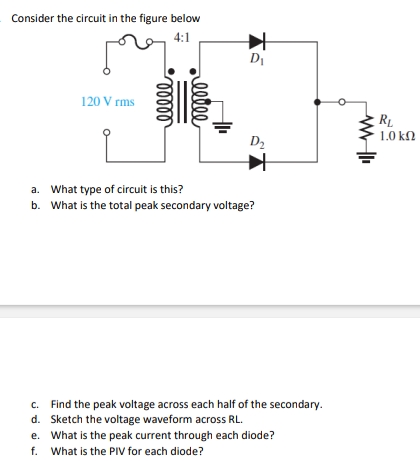 Consider the circuit in the figure below
4:1
120 V rms
ooooo
gll
reelee
D₁
L
a. What type of circuit is this?
b.
What is the total peak secondary voltage?
D₂
c.
Find the peak voltage across each half of the secondary.
d. Sketch the voltage waveform across RL.
e. What is the peak current through each diode?
f. What is the PIV for each diode?
RL
1.0 ΚΩ