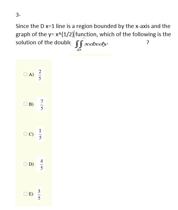 3-
Since the D x=1 line is a region bounded by the x-axis and the
graph of the y= x^(1/2) function, which of the following is the
solution of the double fxdxdy
?
O A)
7
O B)
5
O D)
3
O E)
