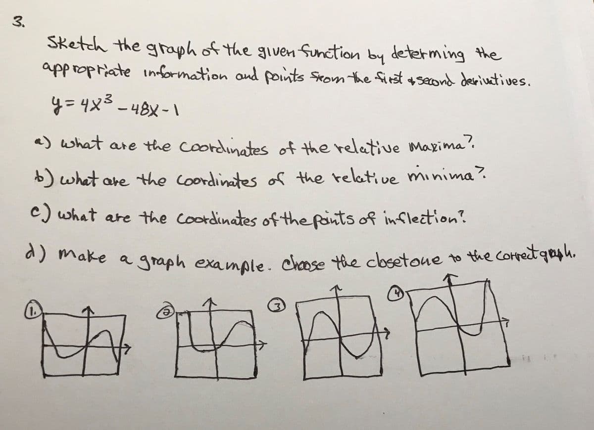 y= 4x3 - 48X-I
Sketch the graph of the given Sunction determing the
appropriate information and points Seom the first +second derivatives.
by
a) what are the Coordinates of the relative makima'.
)what are the coordinates of the reletive minima?
c) what are the Coordinates of the pants of inflection?
a) make a graph example. chose the cbsetone
to the Comprect gaph.
3.

