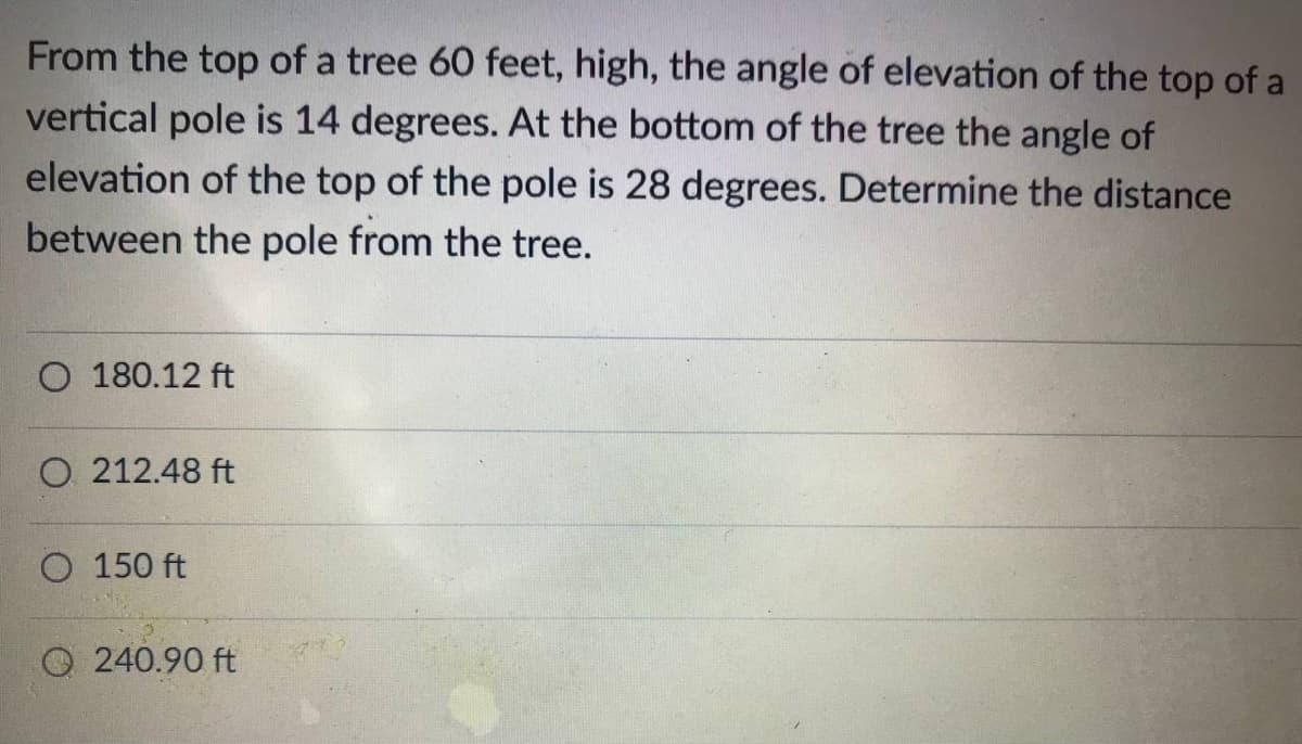 From the top of a tree 60 feet, high, the angle of elevation of the top of a
vertical pole is 14 degrees. At the bottom of the tree the angle of
elevation of the top of the pole is 28 degrees. Determine the distance
between the pole from the tree.
O 180.12 ft
O 212.48 ft
O 150 ft
O 240.90 ft
