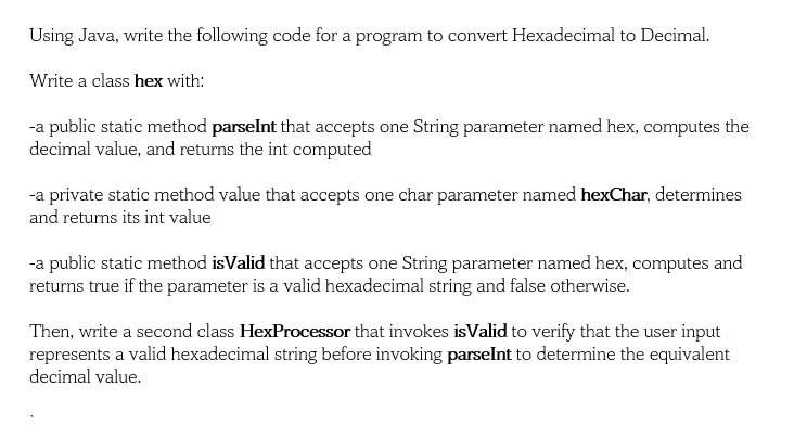 Using Java, write the following code for a program to convert Hexadecimal to Decimal.
Write a class hex with:
-a public static method parselnt that accepts one String parameter named hex, computes the
decimal value, and returns the int computed
-a private static method value that accepts one char parameter named hexChar, determines
and returns its int value
-a public static method isValid that accepts one String parameter named hex, computes and
returns true if the parameter is a valid hexadecimal string and false otherwise.
Then, write a second class HexProcessor that invokes isValid to verify that the user input
represents a valid hexadecimal string before invoking parselnt to determine the equivalent
decimal value.
