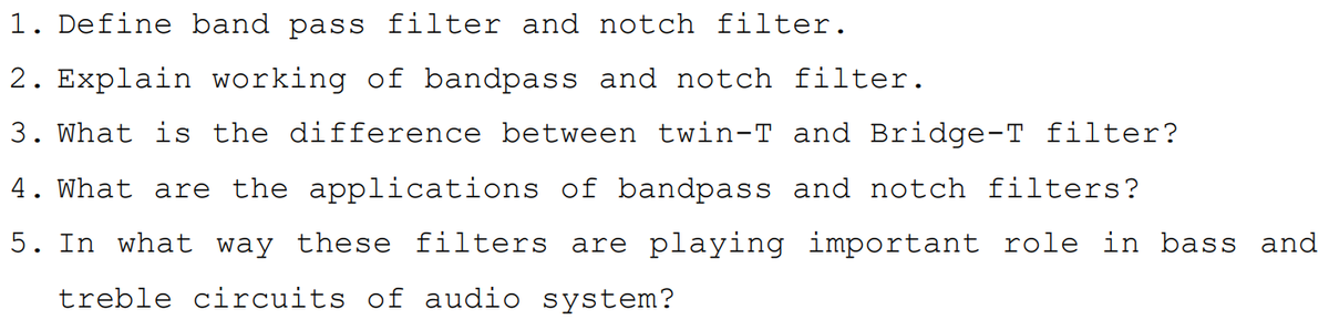1. Define band pass filter and notch filter.
2. Explain working of bandpass and notch filter.
3. What is the difference between twin-T and Bridge-T filter?
4. What are the applications of bandpass and notch filters?
5. In what way these filters are playing important role in bass and
treble circuits of audio system?