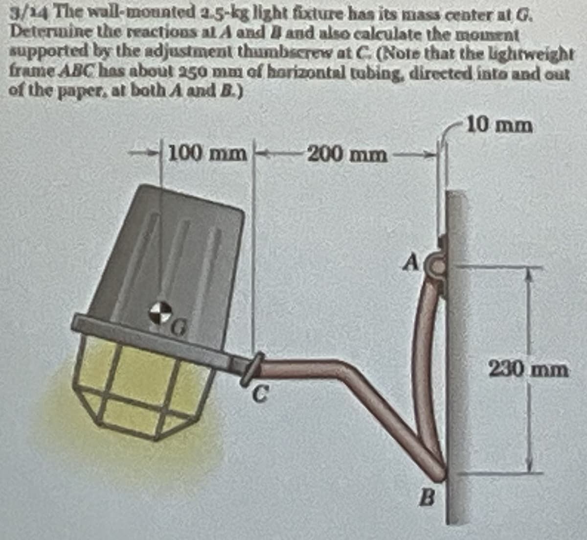 3/14 The wall-mounted 2.5-kg light fixture has its mass center at G.
Determine the reactions al A and B and also calculate the moment
supported by the adjustment thumbscrew at C. (Note that the lightweight
frame ABC has about 250 mm of horizontal tubing, directed into and out
of the paper, at both A and B.)
100 mm 200 mm
10 mm
A
B
230 mm