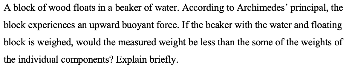A block of wood floats in a beaker of water. According to Archimedes' principal, the
block experiences an upward buoyant force. If the beaker with the water and floating
block is weighed, would the measured weight be less than the some of the weights of
the individual components? Explain briefly.