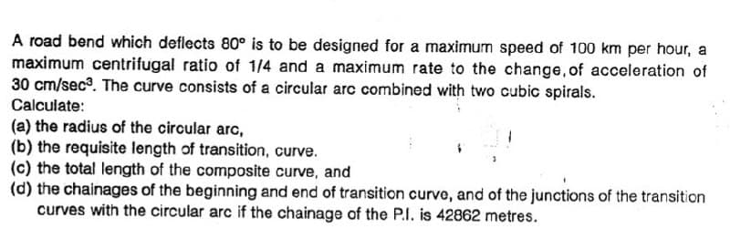 A road bend which deflects 80° is to be designed for a maximum speed of 100 km per hour, a
maximum centrifugal ratio of 1/4 and a maximum rate to the change, of acceleration of
30 cm/sec®. The curve consists of a circular arc combined with two cubic spirals.
Calculate:
(a) the radius of the circular arc,
(b) the requisite length of transition, curve.
(c) the total length of the composite curve, and
(d) the chainages of the beginning and end of transition curve, and of the junctions of the transition
curves with the circular arc if the chainage of the P.I. is 42862 metres.
