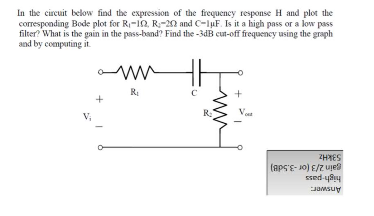 In the circuit below find the expression of the frequency response H and plot the
corresponding Bode plot for R1=12, R;=20 and C=1µF. Is it a high pass or a low pass
filter? What is the gain in the pass-band? Find the -3dB cut-off frequency using the graph
and by computing it.
R1
C
R2
V.
out
V;
53kHz
gain 2/3 (or -3.5dB)
high-pass
Answer:
