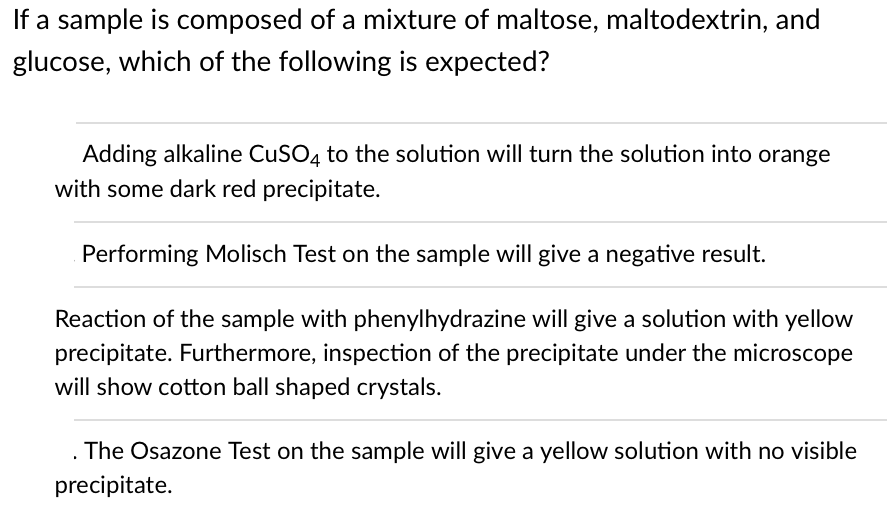 If a sample is composed of a mixture of maltose, maltodextrin, and
glucose, which of the following is expected?
Adding alkaline CuSO4 to the solution will turn the solution into orange
with some dark red precipitate.
Performing Molisch Test on the sample will give a negative result.
Reaction of the sample with phenylhydrazine will give a solution with yellow
precipitate. Furthermore, inspection of the precipitate under the microscope
will show cotton ball shaped crystals.
. The Osazone Test on the sample will give a yellow solution with no visible
precipitate.
