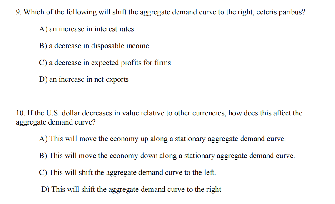 9. Which of the following will shift the aggregate demand curve to the right, ceteris paribus?
A) an increase in interest rates
B) a decrease in disposable income
C) a decrease in expected profits for firms
D) an increase in net exports
10. If the U.S. dollar decreases in value relative to other currencies, how does this affect the
aggregate demand curve?
A) This will move the economy up along a stationary aggregate demand curve.
B) This will move the economy down along a stationary aggregate demand curve.
C) This will shift the aggregate demand curve to the left.
D) This will shift the aggregate demand curve to the right
