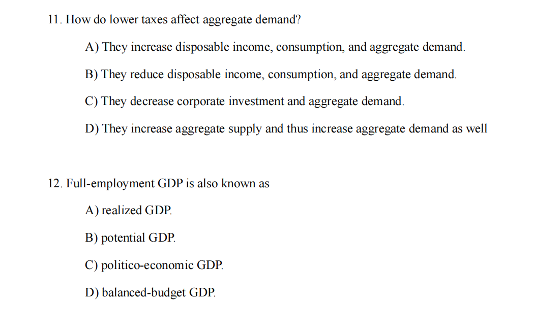 11. How do lower taxes affect aggregate demand?
A) They increase disposable income, consumption, and aggregate demand.
B) They reduce disposable income, consumption, and aggregate demand.
C) They decrease corporate investment and aggregate demand.
D) They increase aggregate supply and thus increase aggregate demand as well
12. Full-employment GDP is also known as
A) realized GDP.
B) potential GDP.
C) politico-economic GDP.
D) balanced-budget GDP.