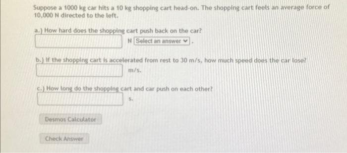 Suppose a 1000 kg car hits a 10 kg shopping cart head-on. The shopping cart feels an average force of
10,000 N directed to the left.
a.) How hard does the shopping cart push back on the car?
N Select an answer
b.) If the shopping cart is accelerated from rest to 30 m/s, how much speed does the car lose?
m/s.
c.) How long do the shopping cart and car push on each other?
Desmos Calculator
Check Answer
