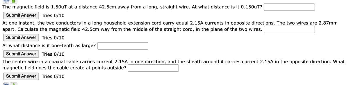 The magnetic field is 1.50uT at a distance 42.5cm away from a long, straight wire. At what distance is it 0.150uT?
Submit Answer Tries 0/10
At one instant, the two conductors in a long household extension cord carry equal 2.15A currents in opposite directions. The two wires are 2.87mm
apart. Calculate the magnetic field 42.5cm way from the middle of the straight cord, in the plane of the two wires.
Submit Answer Tries 0/10
At what distance is it one-tenth as large?
Submit Answer Tries 0/10
The center wire in a coaxial cable carries current 2.15A in one direction, and the sheath around it carries current 2.15A in the opposite direction. What
magnetic field does the cable create at points outside?
Submit Answer Tries 0/10