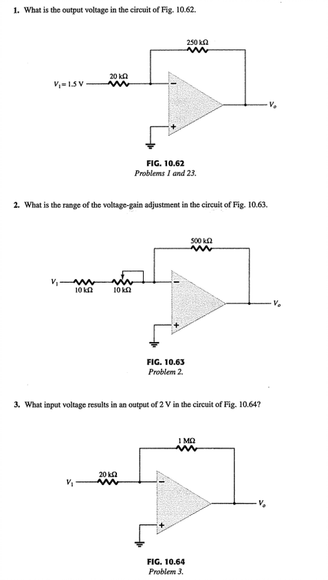 1. What is the output voltage in the circuit of Fig. 10.62.
250 ka
20 kn
V,= 1.5 V
FIG. 10.62
Problems I and 23.
2. What is the range of the voltage-gain adjustment in the circuit of Fig. 10.63.
500 ka
v, w
10 k2
10 ka
FIG. 10.63
Problem 2.
3. What input voltage results in an output of 2 V in the circuit of Fig. 10.64?
I MQ
20 ka
FIG. 10.64
Problem 3.
