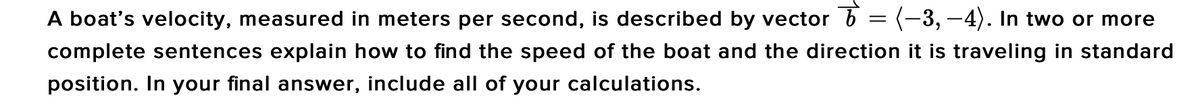 A boat's velocity, measured in meters per second, is described by vector b = (-3, -4). In two or more
complete sentences explain how to find the speed of the boat and the direction it is traveling in standard
position. In your final answer, include all of your calculations.
