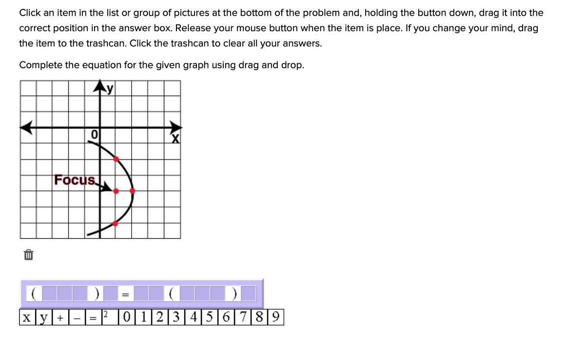 Click an item in the list or group of pictures at the bottom of the problem and, holding the button down, drag it into the
correct position in the answer box. Release your mouse button when the item is place. If you change your mind, drag
the item to the trashcan. Click the trashcan to clear all your answers.
Complete the equation for the given graph using drag and drop.
Focus
Xy+
0 123456 789
