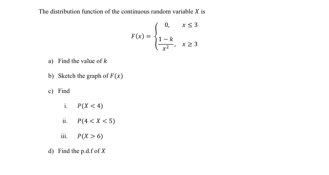 The distribution function of the continuous random variable X is
0,
x< 3
F (x) =
1- k
x 2 3
x2
a) Find the value of k
b) Sketch the graph of F(x)
c) Find
i.
Р(X < 4)
ii.
P(4 < X < 5)
iii.
Р(X > 6)
d) Find the p.d.f of X

