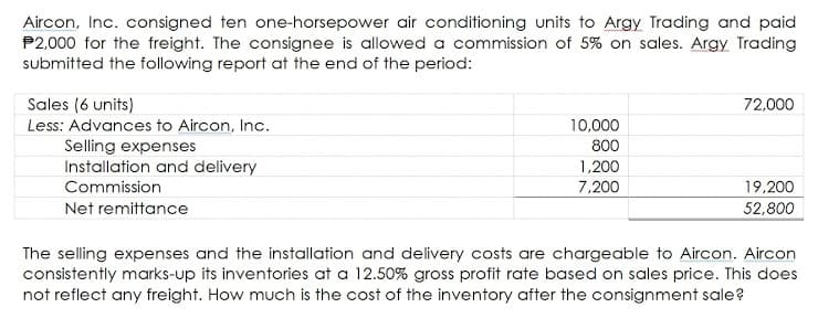 Aircon, Inc. consigned ten one-horsepower air conditioning units to Argy Trading and paid
P2,000 for the freight. The consignee is allowed a commission of 5% on sales. Argy Trading
submitted the following report at the end of the period:
Sales (6 units)
72,000
Less: Advances to Aircon, Inc.
10,000
Selling expenses
Installation and delivery
800
1,200
7,200
Commission
19,200
Net remittance
52,800
The selling expenses and the installation and delivery costs are chargeable to Aircon. Aircon
consistently marks-up its inventories at a 12.50% gross profit rate based on sales price. This does
not reflect any freight. How much is the cost of the inventory after the consignment sale?
