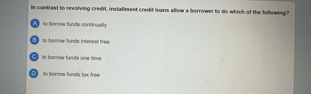 In contrast to revolving credit, installment credit loans allow a borrower to do which of the following?
A to borrow funds continually
B
C
D
to borrow funds interest free
to borrow funds one time
to borrow funds tax free