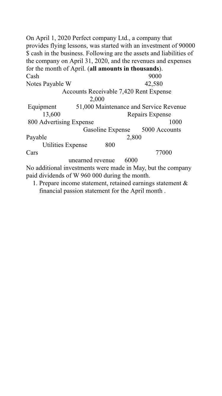On April 1, 2020 Perfect company Ltd., a company that
provides flying lessons, was started with an investment of 90000
$ cash in the business. Following are the assets and liabilities of
the company on April 31, 2020, and the revenues and expenses
for the month of April. (all amounts in thousands).
Cash
9000
42,580
Accounts Receivable 7,420 Rent Expense
Notes Payable W
2,000
51,000 Maintenance and Service Revenue
Equipment
13,600
800 Advertising Expense
Repairs Expense
1000
Gasoline Expense
2,800
5000 Accounts
Payable
Utilities Expense
800
Cars
77000
unearned revenue
6000
No additional investments were made in May, but the company
paid dividends of W 960 000 during the month.
1. Prepare income statement, retained earnings statement &
financial passion statement for the April month.
