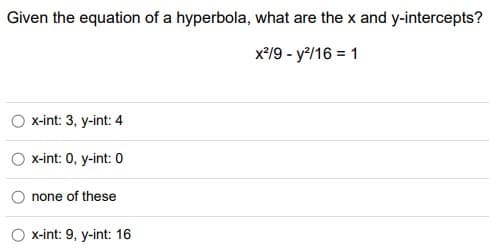Given the equation of a hyperbola, what are the x and y-intercepts?
x*/9 - y/16 = 1
x-int: 3, y-int: 4
x-int: 0, y-int: 0
none of these
x-int: 9, y-int: 16
