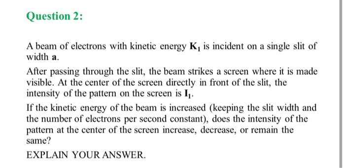 Question 2:
A beam of electrons with kinetic energy K, is incident on a single slit of
width a.
After passing through the slit, the beam strikes a screen where it is made
visible. At the center of the screen directly in front of the slit, the
intensity of the pattern on the screen is I₁.
If the kinetic energy of the beam is increased (keeping the slit width and
the number of electrons per second constant), does the intensity of the
pattern at the center of the screen increase, decrease, or remain the
same?
EXPLAIN YOUR ANSWER.