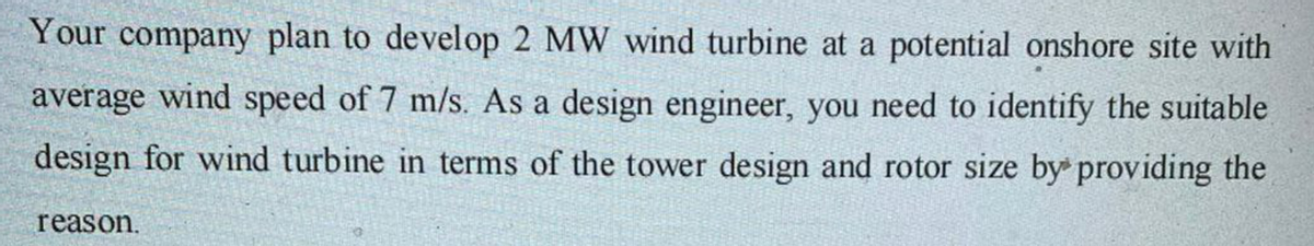 Your company plan to develop 2 MW wind turbine at a potential onshore site with
average wind speed of 7 m/s. As a design engineer, you need to identify the suitable
design for wind turbine in terms of the tower design and rotor size by providing the
reason.
