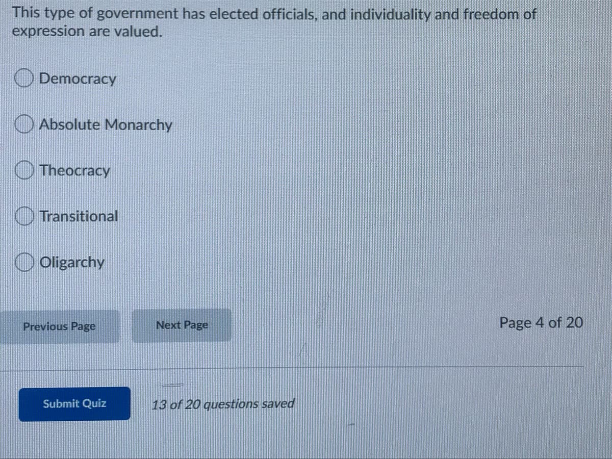 This type of government has elected officials, and individuality and freedom of
expression are valued.
Democracy
Absolute Monarchy
O Theocracy
O Transitional
O Oligarchy
Previous Page
Next Page
Page 4 of 20
Submit Quiz
13 of 20 questions saved
