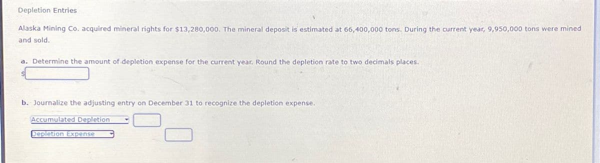 Depletion Entries
Alaska Mining Co. acquired mineral rights for $13,280,000. The mineral deposit is estimated at 66,400,000 tons. During the current year, 9,950,000 tons were mined
and sold.
a. Determine the amount of depletion expense for the current year. Round the depletion rate to two decimals places.
b. Journalize the adjusting entry on December 31 to recognize the depletion expense.
Accumulated Depletion
Depletion Expense