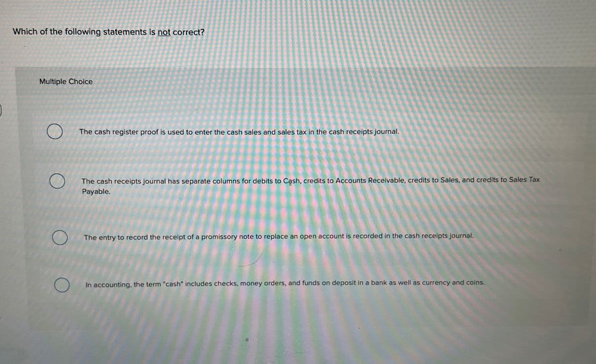Which of the following statements is not correct?
Multiple Choice
The cash register proof is used to enter the cash sales and sales tax in the cash receipts journal.
The cash receipts journal has separate columns for debits to Cash, credits to Accounts Receivable, credits to Sales, and credits to Sales Tax
Payable.
The entry to record the receipt of a promissory note to replace an open account is recorded in the cash receipts journal.
In accounting, the term "cash" includes checks, money orders, and funds on deposit in a bank as well as currency and coins.