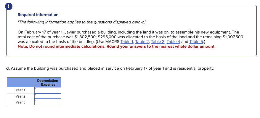 Required information
[The following information applies to the questions displayed below.]
On February 17 of year 1, Javier purchased a building, including the land it was on, to assemble his new equipment. The
total cost of the purchase was $1,302,500; $295,000 was allocated to the basis of the land and the remaining $1,007,500
was allocated to the basis of the building. (Use MACRS Table 1, Table 2, Table 3, Table 4 and Table 5.)
Note: Do not round intermediate calculations. Round your answers to the nearest whole dollar amount.
d. Assume the building was purchased and placed in service on February 17 of year 1 and is residential property.
Year 1
Depreciation
Expense
Year 2
Year 3