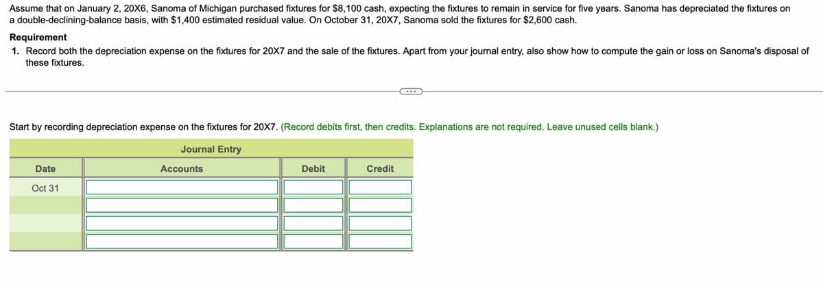 Assume that on January 2, 20X6, Sanoma of Michigan purchased fixtures for $8,100 cash, expecting the fixtures to remain in service for five years. Sanoma has depreciated the fixtures on
a double-declining-balance basis, with $1,400 estimated residual value. On October 31, 20X7, Sanoma sold the fixtures for $2,600 cash.
Requirement
1. Record both the depreciation expense on the fixtures for 20X7 and the sale of the fixtures. Apart from your journal entry, also show how to compute the gain or loss on Sanoma's disposal of
these fixtures.
Start by recording depreciation expense on the fixtures for 20X7. (Record debits first, then credits. Explanations are not required. Leave unused cells blank.)
Journal Entry
Date
Oct 31
Accounts
Debit
Credit