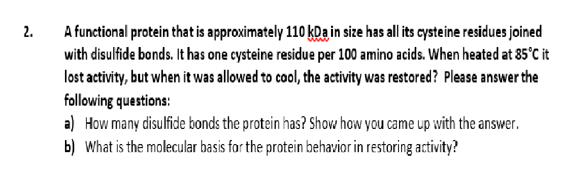 A functional protein that is approximately 110 kDa in size has all its cysteine residues joined
with disulfide bonds. It has one cysteine residue per 100 amino acids. When heated at 85°C it
lost activity, but when it was allowed to caol, the activity was restored? Please answer the
2.
following questions:
a) How many disulfide bonds the protein has? Show how you came up with the answer.
b) What is the molecular basis for the protein behavior in restoring activity?
