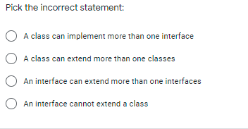 Pick the incorrect statement:
O A class can implement more than one interface
O A class can extend more than one classes
O An interface can extend more than one interfaces
O An interface cannot extend a class
