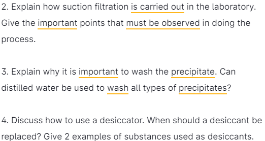 2. Explain how suction filtration is carried out in the laboratory.
Give the important points that must be observed in doing the
process.
3. Explain why it is important to wash the precipitate. Can
distilled water be used to wash all types of precipitates?
4. Discuss how to use a desiccator. When should a desiccant be
replaced? Give 2 examples of substances used as desiccants.
