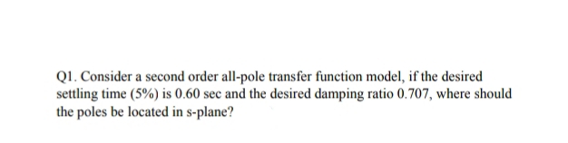 Q1. Consider a second order all-pole transfer function model, if the desired
settling time (5%) is 0.60 sec and the desired damping ratio 0.707, where should
the poles be located in s-plane?

