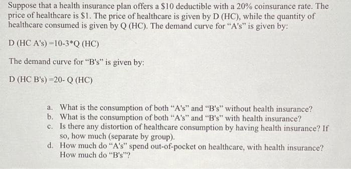 Suppose that a health insurance plan offers a $10 deductible with a 20% coinsurance rate. The
price of healthcare is $1. The price of healthcare is given by D (HC), while the quantity of
healthcare consumed is given by Q (HC). The demand curve for "A's" is given by:
D (HC A's) =10-3*Q (HC)
The demand curve for "B's" is given by:
D (HC B's) =20- Q (HC)
a. What is the consumption of both "A's" and "B's" without health insurance?
b. What is the consumption of both "A's" and "B's" with health insurance?
c. Is there any distortion of healthcare consumption by having health insurance? If
so, how much (separate by group).
d. How much do "A's" spend out-of-pocket on healthcare, with health insurance?
How much do "B's"?
