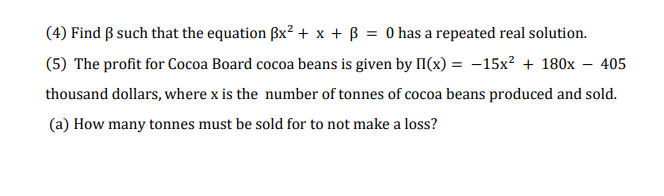 (4) Find ß such that the equation Bx² + x + ß = 0 has a repeated real solution.
(5) The profit for Cocoa Board cocoa beans is given by II(x) = -15x? + 180x – 405
thousand dollars, where x is the number of tonnes of cocoa beans produced and sold.
(a) How many tonnes must be sold for to not make a loss?
