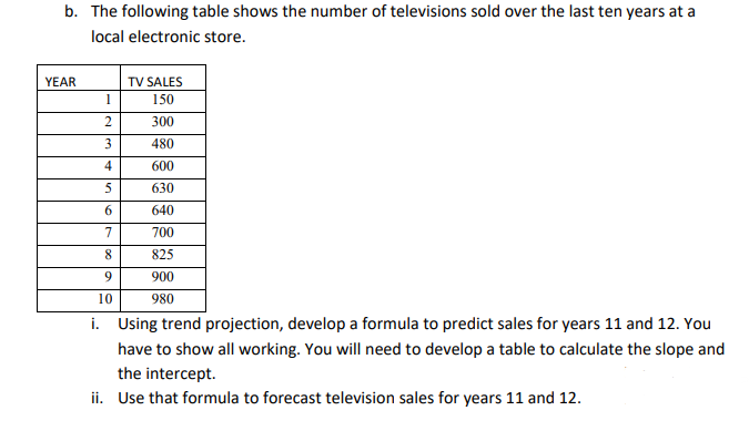 b. The following table shows the number of televisions sold over the last ten years at a
local electronic store.
YEAR
1
2
3
4
5
6
TV SALES
150
300
480
600
630
640
700
825
900
980
7
8
9
10
i. Using trend projection, develop a formula to predict sales for years 11 and 12. You
have to show all working. You will need to develop a table to calculate the slope and
the intercept.
ii. Use that formula to forecast television sales for years 11 and 12.
