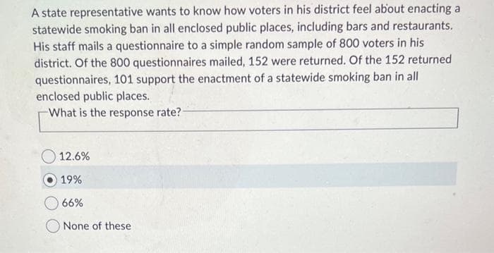 A state representative wants to know how voters in his district feel about enacting a
statewide smoking ban in all enclosed public places, including bars and restaurants.
His staff mails a questionnaire to a simple random sample of 800 voters in his
district. Of the 800 questionnaires mailed, 152 were returned. Of the 152 returned
questionnaires, 101 support the enactment of a statewide smoking ban in all
enclosed public places.
What is the response rate?-
12.6%
19%
66%
None of these