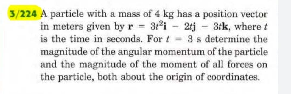 =
3/224 A particle with a mass of 4 kg has a position vector
in meters given by r = 3t²i2tj - 3tk, where t
is the time in seconds. For t 3 s determine the
magnitude of the angular momentum of the particle
and the magnitude of the moment of all forces on
the particle, both about the origin of coordinates.