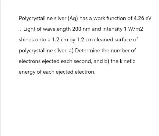Polycrystalline silver (Ag) has a work function of 4.26 eV
Light of wavelength 200 nm and intensity 1 W/m2
shines onto a 1.2 cm by 1.2 cm cleaned surface of
polycrystalline silver. a) Determine the number of
electrons ejected each second, and b) the kinetic
energy of each ejected electron.