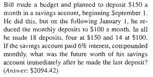 Bill made a budget and planned to deposit $150 a
month in a savings account, beginning September 1.
He did this, but on the following January 1, he re-
duced the monthly deposits to $100 a month. In all
he made 18 deposits, four at $150 and 14 at $100.
If the savings account paid 6% interest, compounded
monthly, what was the future worth of his savings
account immediately after he made the last deposit?
(Answer: $2094.42)
