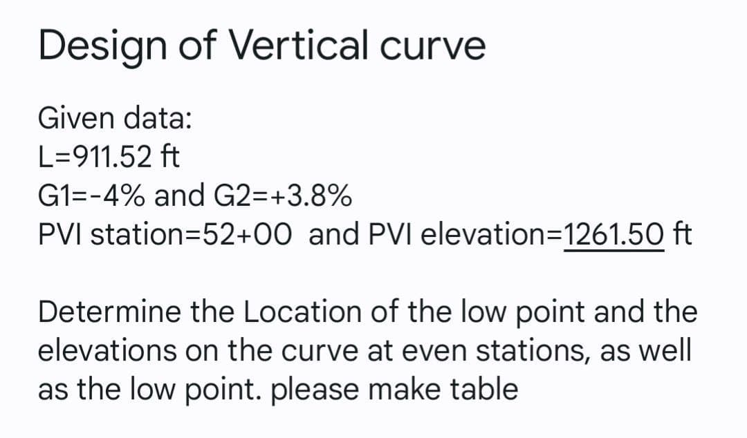 Design of Vertical curve
Given data:
L=911.52 ft
G1=-4% and G2=+3.8%
PVI station=52+00 and PVI elevation=D1261.50 ft
Determine the Location of the low point and the
elevations on the curve at even stations, as well
as the low point. please make table
