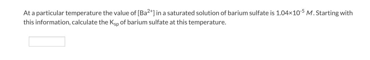 At a particular temperature the value of [Ba2+] in a saturated solution of barium sulfate is 1.04×10-5 M. Starting with
this information, calculate the Ksp of barium sulfate at this temperature.