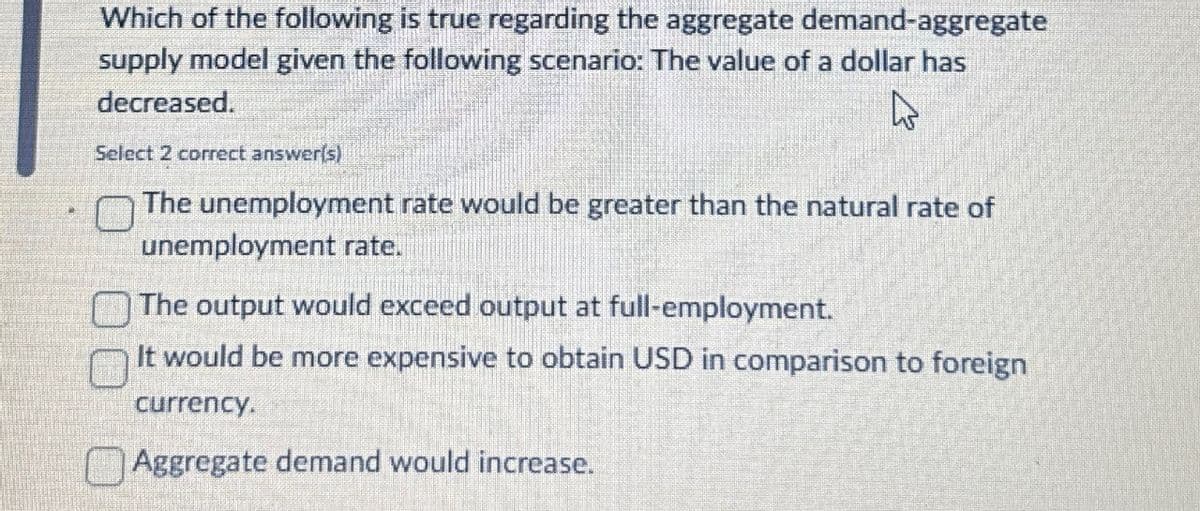 Which of the following is true regarding the aggregate demand-aggregate
supply model given the following scenario: The value of a dollar has
decreased.
Select 2 correct answer(s)
The unemployment rate would be greater than the natural rate of
unemployment rate.
The output would exceed output at full-employment.
It would be more expensive to obtain USD in comparison to foreign
currency.
Aggregate demand would increase.